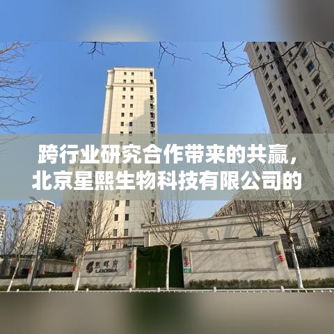 跨行业研究合作实现共赢——星熙生物实践案例