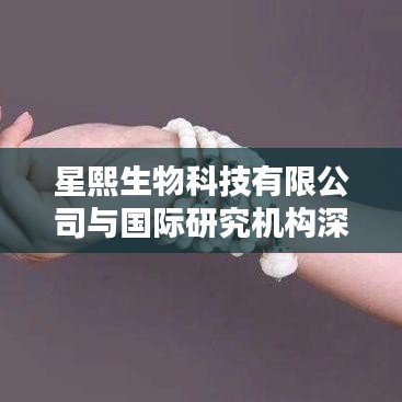 星熙生物与国际机构深度合作，共创新科研篇章
