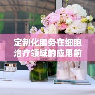 定制化服务在细胞治疗领域的应用前景