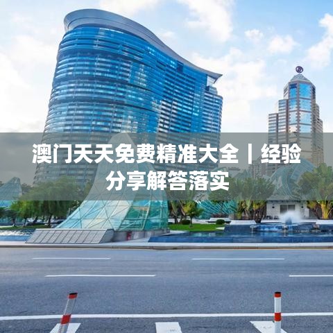 澳门天天免费精准大全｜经验分享解答落实