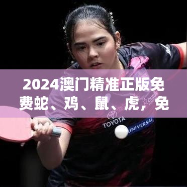 2024澳门精准正版免费蛇、鸡、鼠、虎，免费公开
